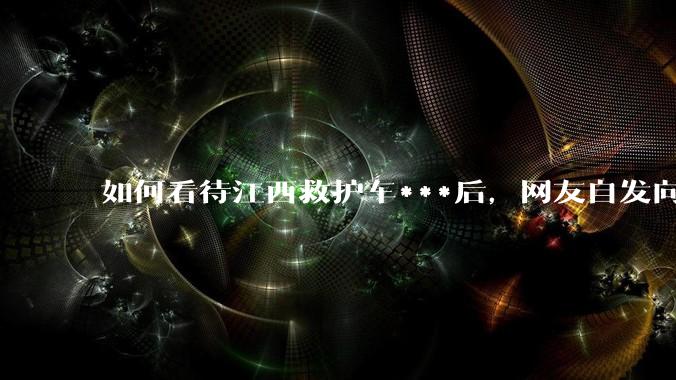 如何看待江西救护车***后，网友自发向医院送锦旗？当遇到类似情况，医护工作者怎样做才是「对」的选择？