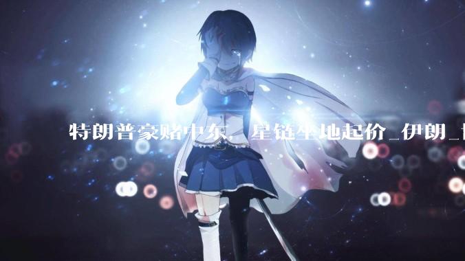 特朗普豪赌中东，星链坐地起价_伊朗_协议_美国
