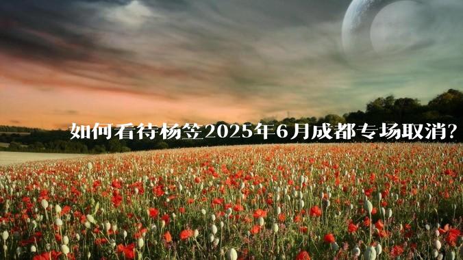 如何看待杨笠2025年6月成都专场取消？