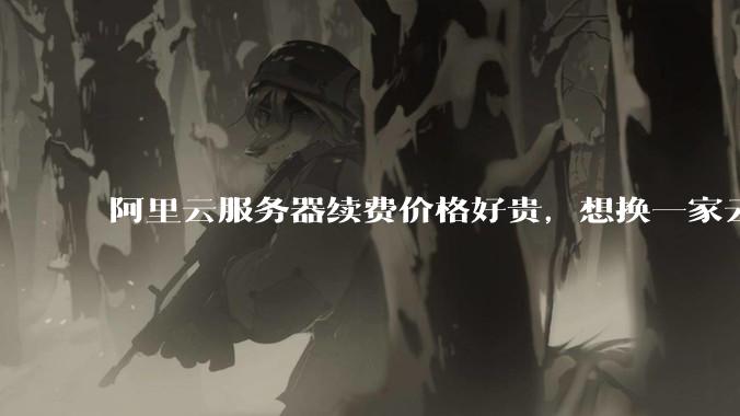 阿里云服务器续费价格好贵，想换一家云服务厂商，该怎么选择？